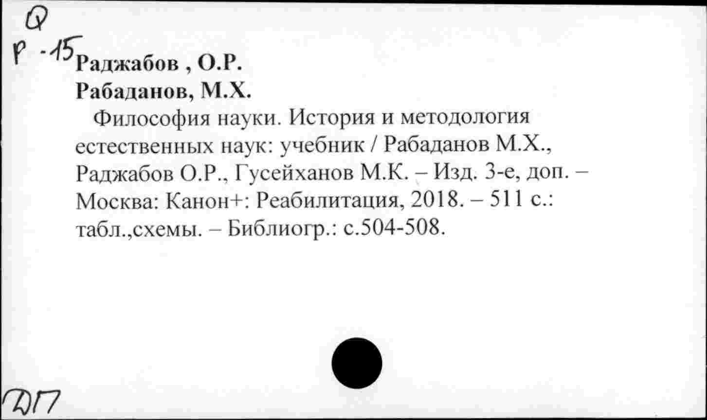 ﻿Раджабов , О.Р.
Рабаданов,М.Х.
Философия науки. История и методология естественных наук: учебник / Рабаданов М.Х., Раджабов О.Р., Гусейханов М.К. - Изд. 3-е, доп. -Москва: Канон+: Реабилитация, 2018. - 511 с.: табл.,схемы. - Библиогр.: с.504-508.